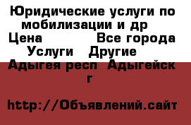 Юридические услуги по мобилизации и др. › Цена ­ 1 000 - Все города Услуги » Другие   . Адыгея респ.,Адыгейск г.